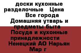   доски кухонные разделочные › Цена ­ 100 - Все города Домашняя утварь и предметы быта » Посуда и кухонные принадлежности   . Ненецкий АО,Нарьян-Мар г.